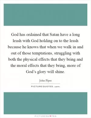 God has ordained that Satan have a long leash with God holding on to the leash because he knows that when we walk in and out of those temptations, struggling with both the physical effects that they bring and the moral effects that they bring, more of God’s glory will shine Picture Quote #1