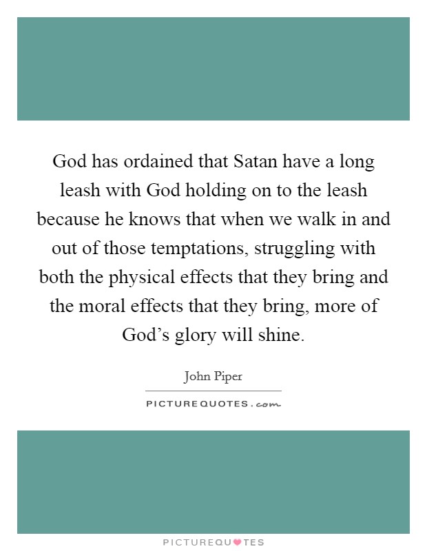 God has ordained that Satan have a long leash with God holding on to the leash because he knows that when we walk in and out of those temptations, struggling with both the physical effects that they bring and the moral effects that they bring, more of God's glory will shine. Picture Quote #1