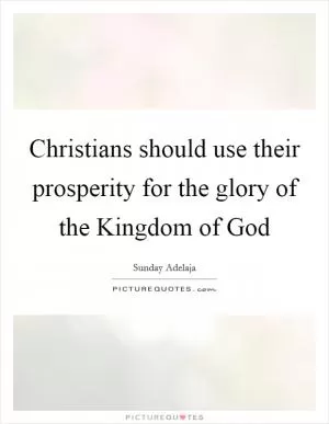 Christians should use their prosperity for the glory of the Kingdom of God Picture Quote #1