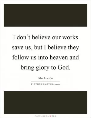 I don’t believe our works save us, but I believe they follow us into heaven and bring glory to God Picture Quote #1