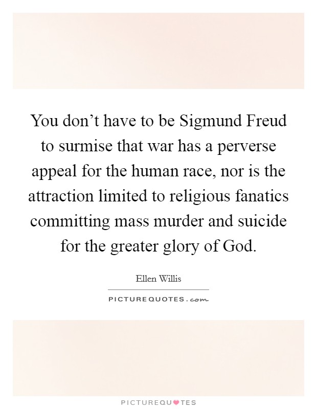 You don't have to be Sigmund Freud to surmise that war has a perverse appeal for the human race, nor is the attraction limited to religious fanatics committing mass murder and suicide for the greater glory of God. Picture Quote #1