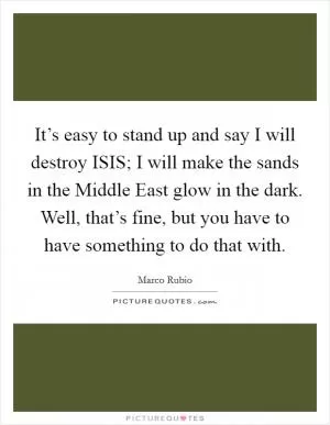 It’s easy to stand up and say I will destroy ISIS; I will make the sands in the Middle East glow in the dark. Well, that’s fine, but you have to have something to do that with Picture Quote #1