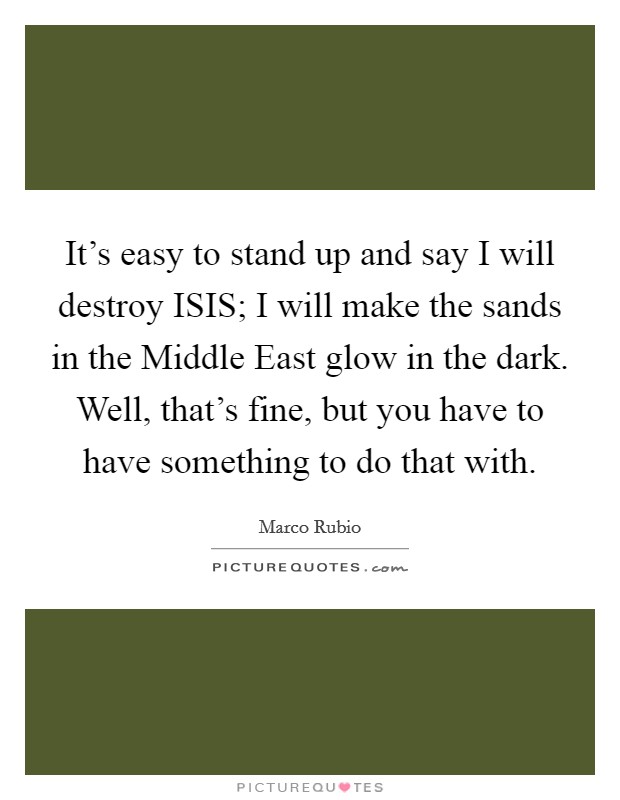 It's easy to stand up and say I will destroy ISIS; I will make the sands in the Middle East glow in the dark. Well, that's fine, but you have to have something to do that with. Picture Quote #1
