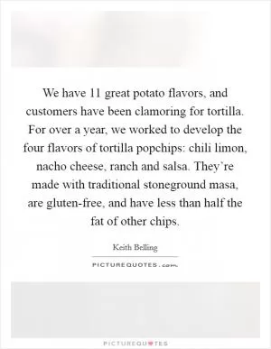 We have 11 great potato flavors, and customers have been clamoring for tortilla. For over a year, we worked to develop the four flavors of tortilla popchips: chili limon, nacho cheese, ranch and salsa. They’re made with traditional stoneground masa, are gluten-free, and have less than half the fat of other chips Picture Quote #1