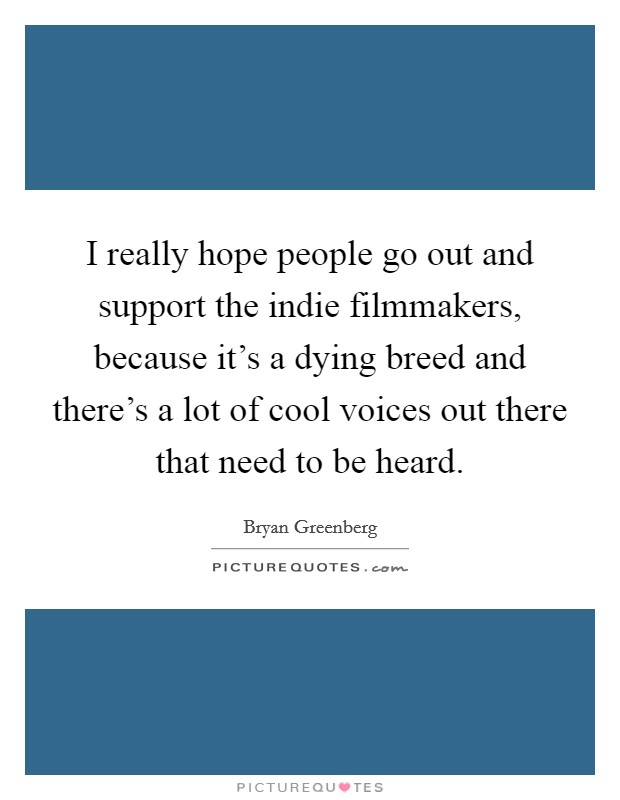 I really hope people go out and support the indie filmmakers, because it's a dying breed and there's a lot of cool voices out there that need to be heard. Picture Quote #1