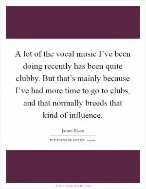 A lot of the vocal music I’ve been doing recently has been quite clubby. But that’s mainly because I’ve had more time to go to clubs, and that normally breeds that kind of influence Picture Quote #1