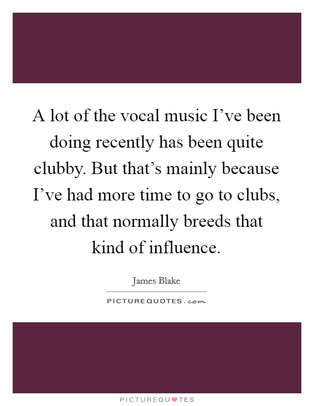 A lot of the vocal music I've been doing recently has been quite clubby. But that's mainly because I've had more time to go to clubs, and that normally breeds that kind of influence. Picture Quote #1