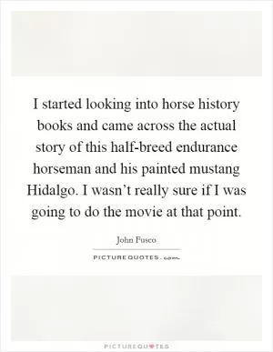 I started looking into horse history books and came across the actual story of this half-breed endurance horseman and his painted mustang Hidalgo. I wasn’t really sure if I was going to do the movie at that point Picture Quote #1
