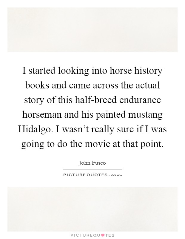 I started looking into horse history books and came across the actual story of this half-breed endurance horseman and his painted mustang Hidalgo. I wasn't really sure if I was going to do the movie at that point. Picture Quote #1