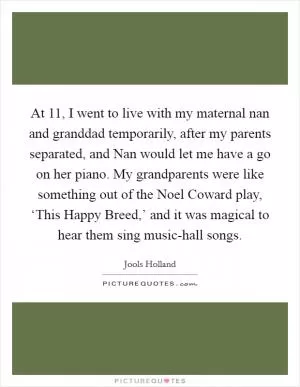 At 11, I went to live with my maternal nan and granddad temporarily, after my parents separated, and Nan would let me have a go on her piano. My grandparents were like something out of the Noel Coward play, ‘This Happy Breed,’ and it was magical to hear them sing music-hall songs Picture Quote #1