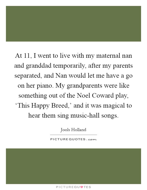 At 11, I went to live with my maternal nan and granddad temporarily, after my parents separated, and Nan would let me have a go on her piano. My grandparents were like something out of the Noel Coward play, ‘This Happy Breed,' and it was magical to hear them sing music-hall songs. Picture Quote #1