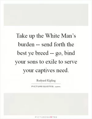 Take up the White Man’s burden -- send forth the best ye breed -- go, bind your sons to exile to serve your captives need Picture Quote #1