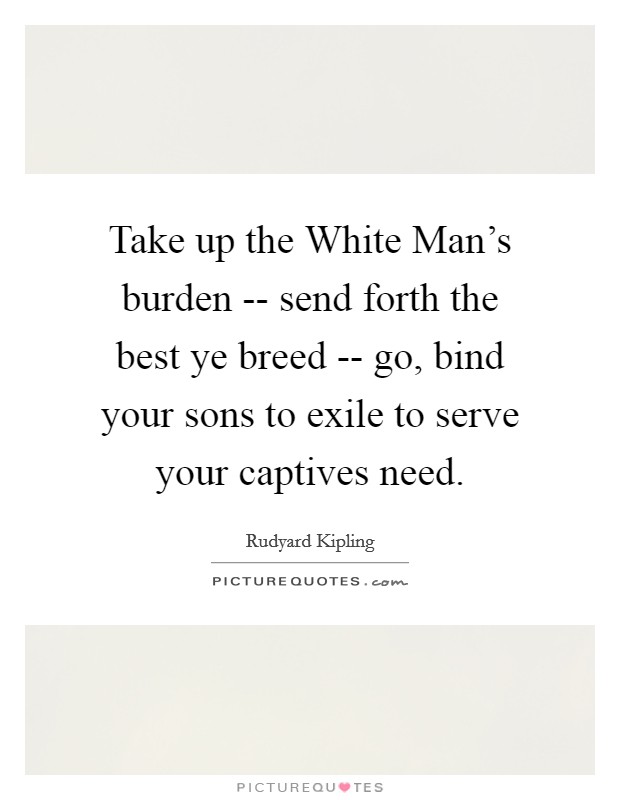 Take up the White Man's burden -- send forth the best ye breed -- go, bind your sons to exile to serve your captives need. Picture Quote #1