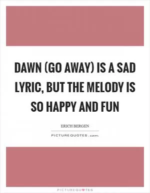 Dawn (Go Away) is a sad lyric, but the melody is so happy and fun Picture Quote #1