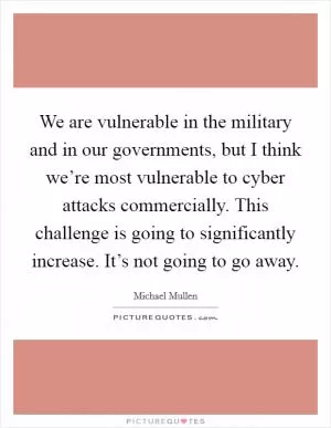 We are vulnerable in the military and in our governments, but I think we’re most vulnerable to cyber attacks commercially. This challenge is going to significantly increase. It’s not going to go away Picture Quote #1