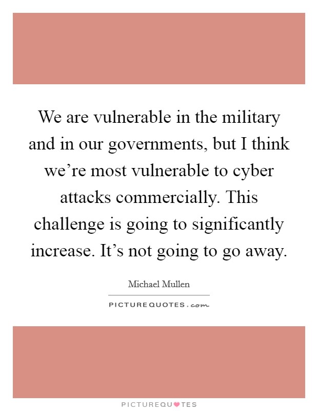 We are vulnerable in the military and in our governments, but I think we're most vulnerable to cyber attacks commercially. This challenge is going to significantly increase. It's not going to go away. Picture Quote #1