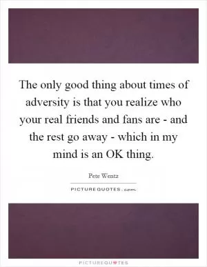 The only good thing about times of adversity is that you realize who your real friends and fans are - and the rest go away - which in my mind is an OK thing Picture Quote #1