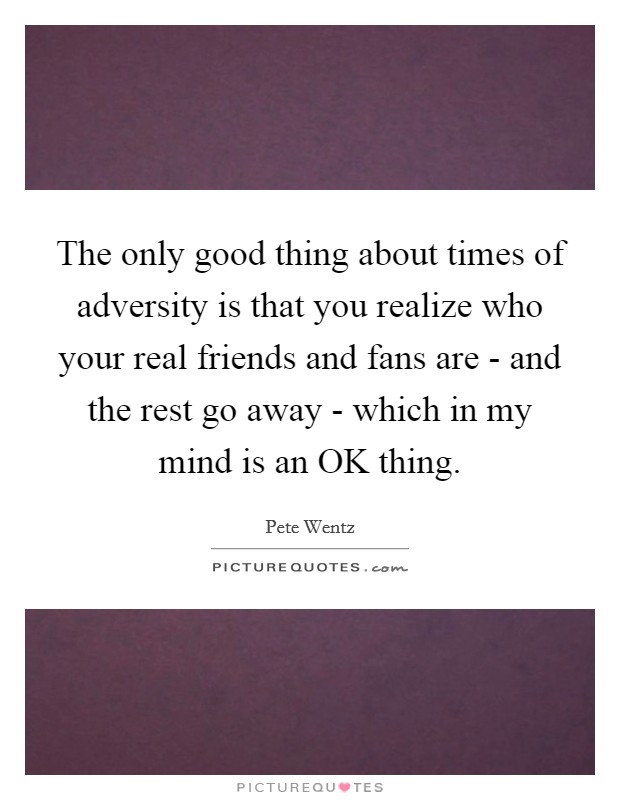 The only good thing about times of adversity is that you realize who your real friends and fans are - and the rest go away - which in my mind is an OK thing. Picture Quote #1
