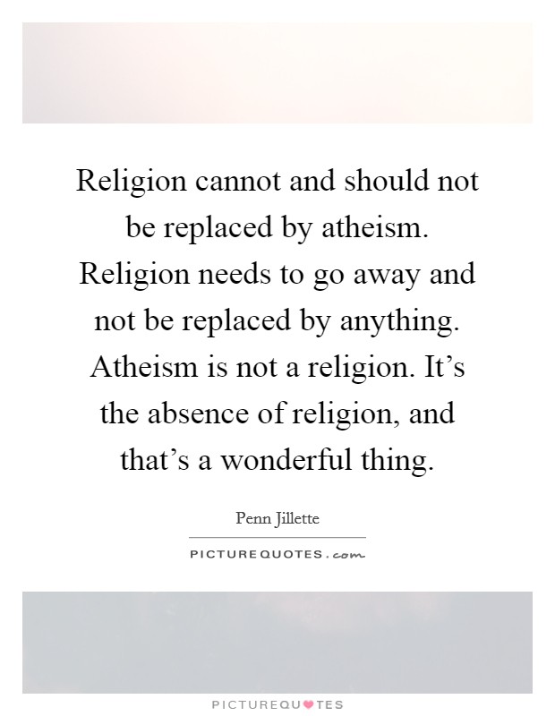 Religion cannot and should not be replaced by atheism. Religion needs to go away and not be replaced by anything. Atheism is not a religion. It's the absence of religion, and that's a wonderful thing. Picture Quote #1