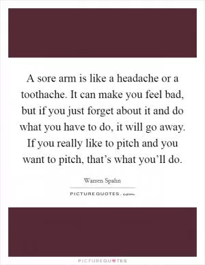 A sore arm is like a headache or a toothache. It can make you feel bad, but if you just forget about it and do what you have to do, it will go away. If you really like to pitch and you want to pitch, that’s what you’ll do Picture Quote #1