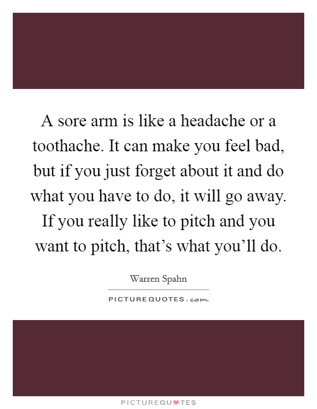 A sore arm is like a headache or a toothache. It can make you feel bad, but if you just forget about it and do what you have to do, it will go away. If you really like to pitch and you want to pitch, that's what you'll do. Picture Quote #1