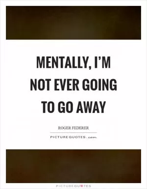 Mentally, I’m not ever going to go away Picture Quote #1
