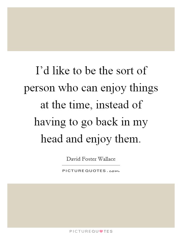 I'd like to be the sort of person who can enjoy things at the time, instead of having to go back in my head and enjoy them. Picture Quote #1