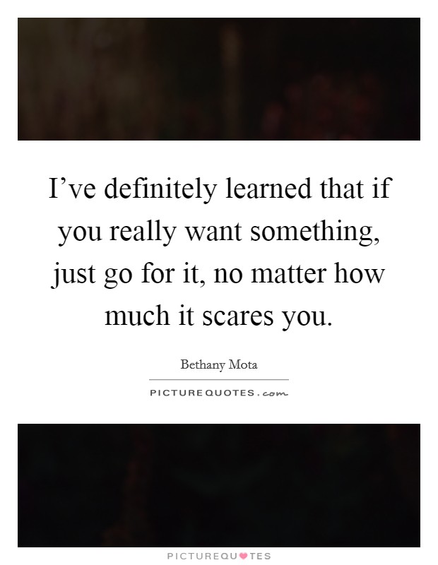 I've definitely learned that if you really want something, just go for it, no matter how much it scares you. Picture Quote #1