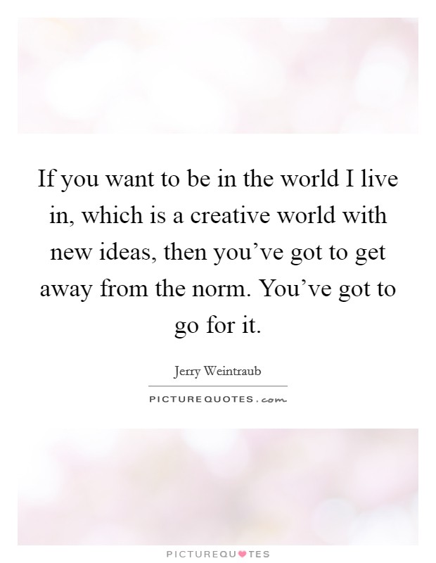 If you want to be in the world I live in, which is a creative world with new ideas, then you've got to get away from the norm. You've got to go for it. Picture Quote #1