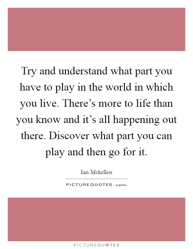 Try and understand what part you have to play in the world in which you live. There's more to life than you know and it's all happening out there. Discover what part you can play and then go for it. Picture Quote #1