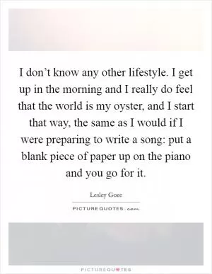 I don’t know any other lifestyle. I get up in the morning and I really do feel that the world is my oyster, and I start that way, the same as I would if I were preparing to write a song: put a blank piece of paper up on the piano and you go for it Picture Quote #1