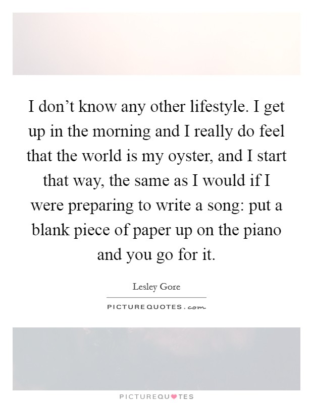I don't know any other lifestyle. I get up in the morning and I really do feel that the world is my oyster, and I start that way, the same as I would if I were preparing to write a song: put a blank piece of paper up on the piano and you go for it. Picture Quote #1