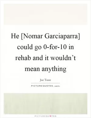 He [Nomar Garciaparra] could go 0-for-10 in rehab and it wouldn’t mean anything Picture Quote #1