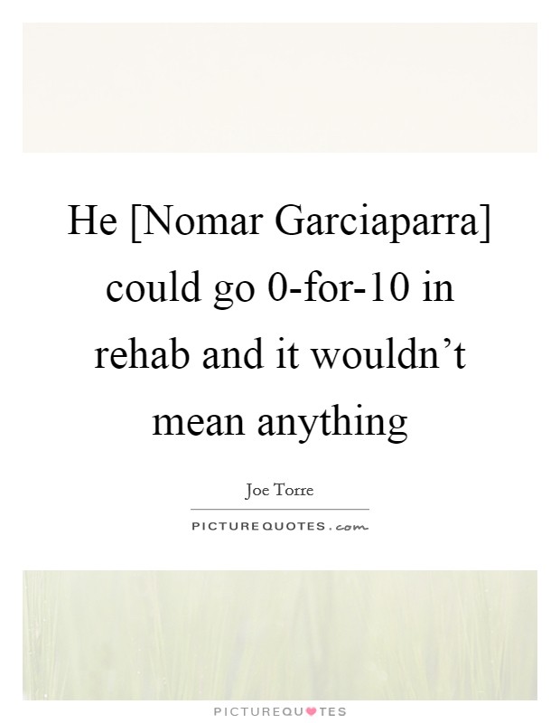 He [Nomar Garciaparra] could go 0-for-10 in rehab and it wouldn't mean anything Picture Quote #1