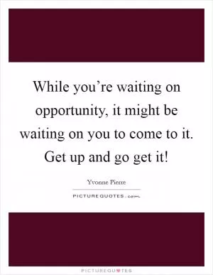 While you’re waiting on opportunity, it might be waiting on you to come to it. Get up and go get it! Picture Quote #1