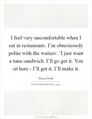 I feel very uncomfortable when I eat in restaurants. I’m obnoxiously polite with the waiters: ‘I just want a tuna sandwich. I’ll go get it. You sit here - I’ll get it, I’ll make it Picture Quote #1