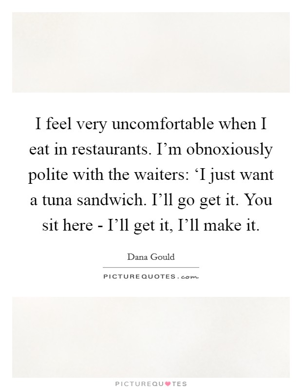 I feel very uncomfortable when I eat in restaurants. I'm obnoxiously polite with the waiters: ‘I just want a tuna sandwich. I'll go get it. You sit here - I'll get it, I'll make it. Picture Quote #1
