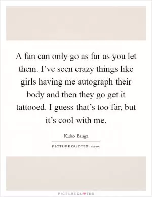 A fan can only go as far as you let them. I’ve seen crazy things like girls having me autograph their body and then they go get it tattooed. I guess that’s too far, but it’s cool with me Picture Quote #1
