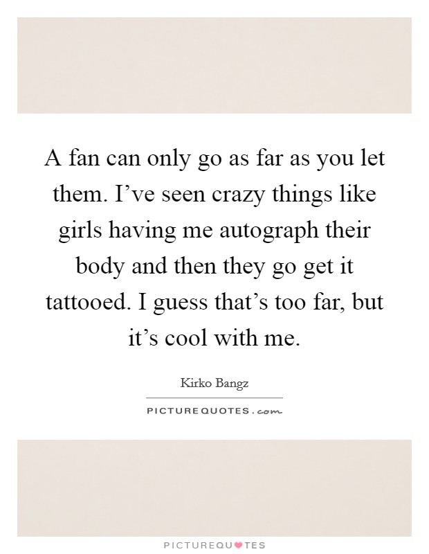 A fan can only go as far as you let them. I've seen crazy things like girls having me autograph their body and then they go get it tattooed. I guess that's too far, but it's cool with me. Picture Quote #1