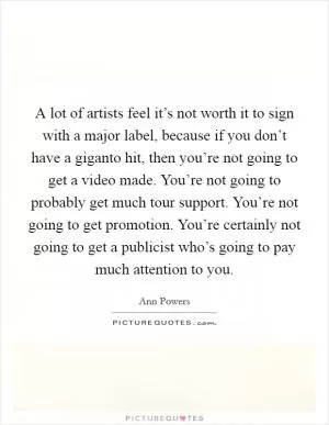 A lot of artists feel it’s not worth it to sign with a major label, because if you don’t have a giganto hit, then you’re not going to get a video made. You’re not going to probably get much tour support. You’re not going to get promotion. You’re certainly not going to get a publicist who’s going to pay much attention to you Picture Quote #1