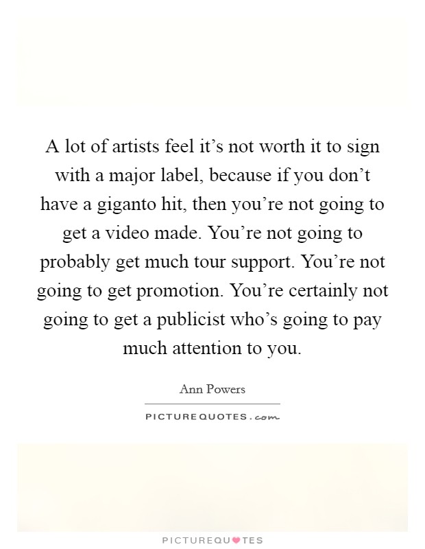 A lot of artists feel it's not worth it to sign with a major label, because if you don't have a giganto hit, then you're not going to get a video made. You're not going to probably get much tour support. You're not going to get promotion. You're certainly not going to get a publicist who's going to pay much attention to you. Picture Quote #1