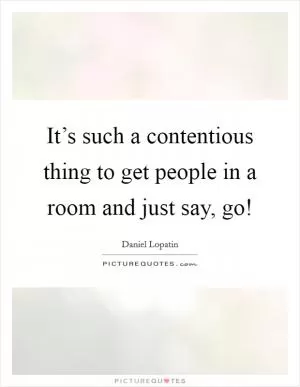 It’s such a contentious thing to get people in a room and just say, go! Picture Quote #1