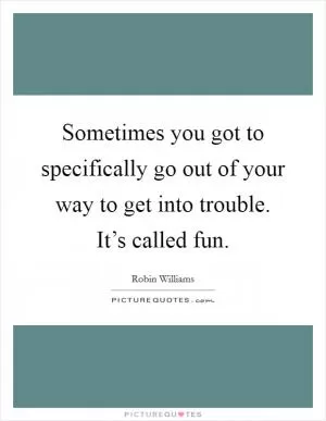 Sometimes you got to specifically go out of your way to get into trouble. It’s called fun Picture Quote #1
