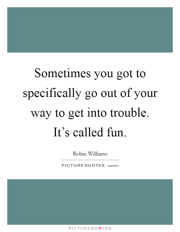 Sometimes you got to specifically go out of your way to get into trouble. It's called fun. Picture Quote #1