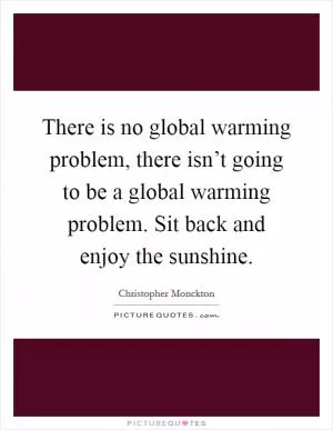 There is no global warming problem, there isn’t going to be a global warming problem. Sit back and enjoy the sunshine Picture Quote #1