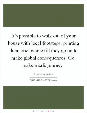 It’s possible to walk out of your house with local footsteps, printing them one by one till they go on to make global consequences! Go, make a safe journey! Picture Quote #1
