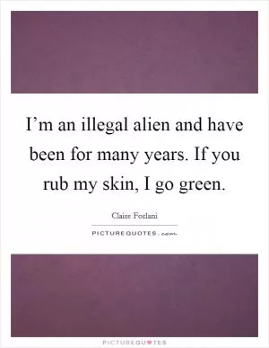 I’m an illegal alien and have been for many years. If you rub my skin, I go green Picture Quote #1