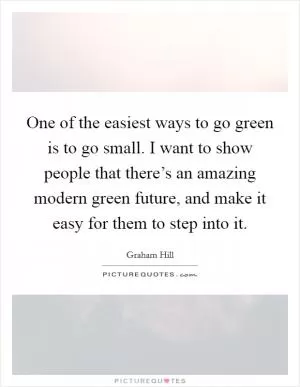 One of the easiest ways to go green is to go small. I want to show people that there’s an amazing modern green future, and make it easy for them to step into it Picture Quote #1