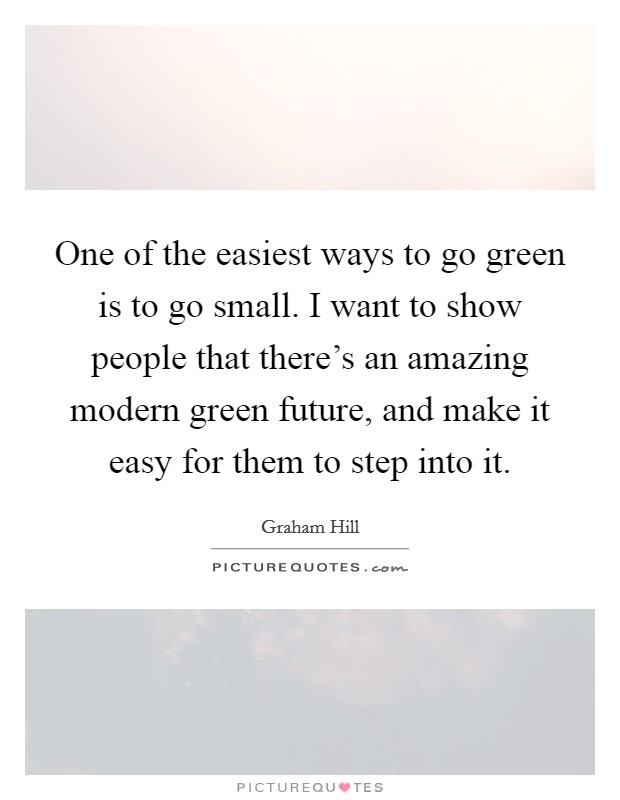 One of the easiest ways to go green is to go small. I want to show people that there's an amazing modern green future, and make it easy for them to step into it. Picture Quote #1