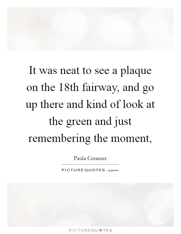 It was neat to see a plaque on the 18th fairway, and go up there and kind of look at the green and just remembering the moment, Picture Quote #1